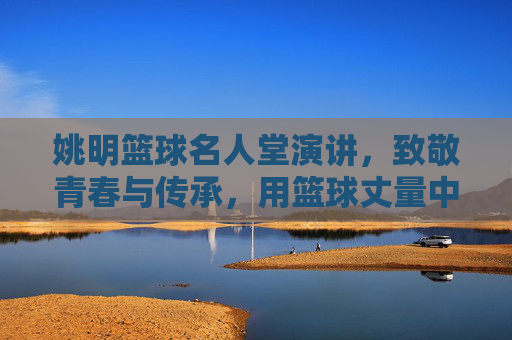 姚明篮球名人堂演讲，致敬青春与传承，用篮球丈量中国篮球的星辰大海