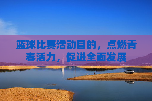篮球比赛活动目的，点燃青春活力，促进全面发展