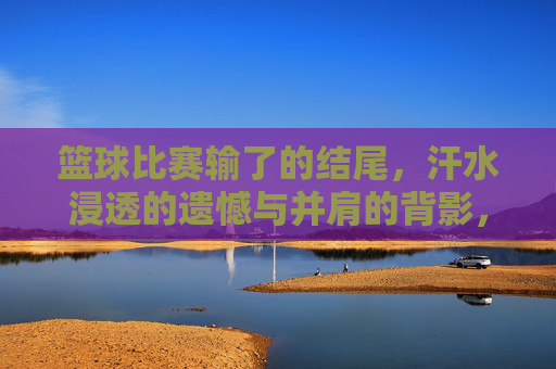 篮球比赛输了的结尾，汗水浸透的遗憾与并肩的背影，输球后的背影，汗水浸透的遗憾与并肩的背影