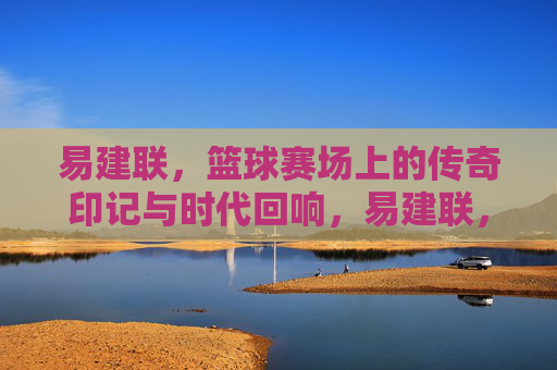 易建联,篮球赛场上的传奇印记与时代回响,易建联,篮球赛场上的传奇印记与时代回响