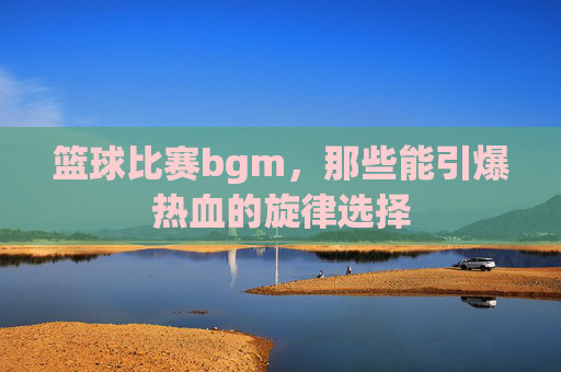 篮球比赛bgm，那些能引爆热血的旋律选择