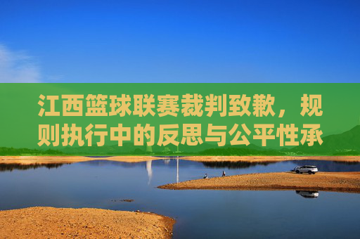 江西篮球联赛裁判致歉,规则执行中的反思与公平性承诺