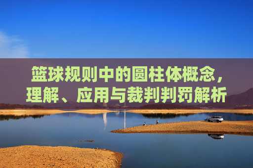 篮球规则中的圆柱体概念，理解、应用与裁判判罚解析，篮球规则中的圆柱体概念，理解、应用与裁判判罚解析