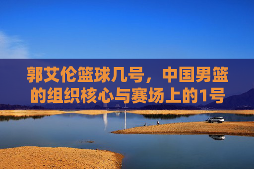 郭艾伦篮球几号,中国男篮的组织核心与赛场上的1号担当