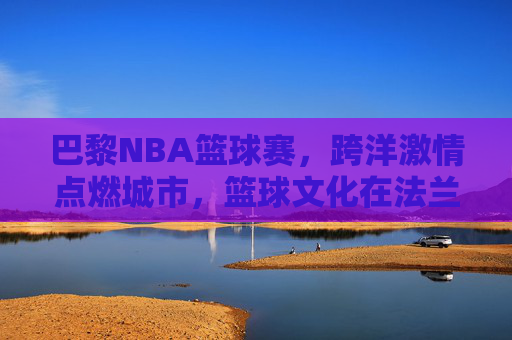 巴黎NBA篮球赛，跨洋激情点燃城市，篮球文化在法兰西绽放
