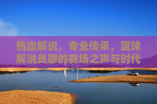 热血解说,专业传承,篮球解说员廖的赛场之声与时代共鸣,热血解说,专业传承,篮球解说员廖的赛场之声与时代共鸣