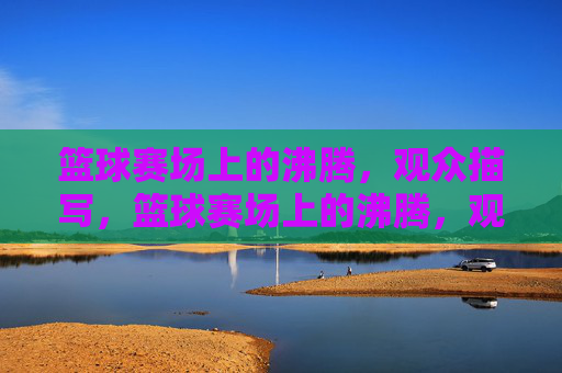 篮球赛场上的沸腾,观众描写,篮球赛场上的沸腾,观众热情的生动描写