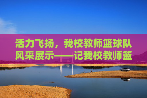 活力飞扬,我校教师篮球队风采展示——记我校教师篮球队介绍