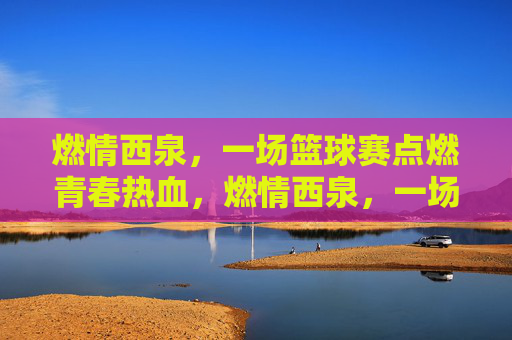 燃情西泉,一场篮球赛点燃青春热血,燃情西泉,一场篮球赛点燃青春热血