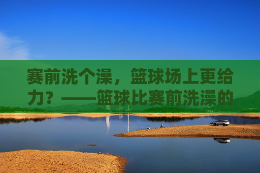 赛前洗个澡，篮球场上更给力？——篮球比赛前洗澡的讲究与影响