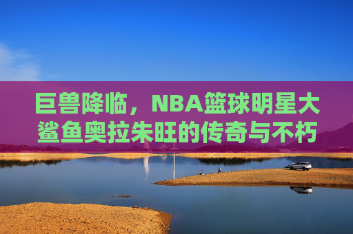 巨兽降临，NBA篮球明星大鲨鱼奥拉朱旺的传奇与不朽