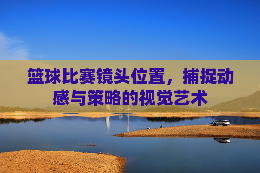 篮球比赛镜头位置,捕捉动感与策略的视觉艺术