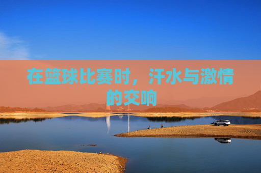 在篮球比赛时，汗水与激情的交响
