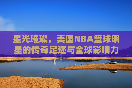 星光璀璨,美国NBA篮球明星的传奇足迹与全球影响力