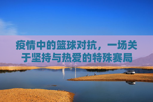 疫情中的篮球对抗,一场关于坚持与热爱的特殊赛局