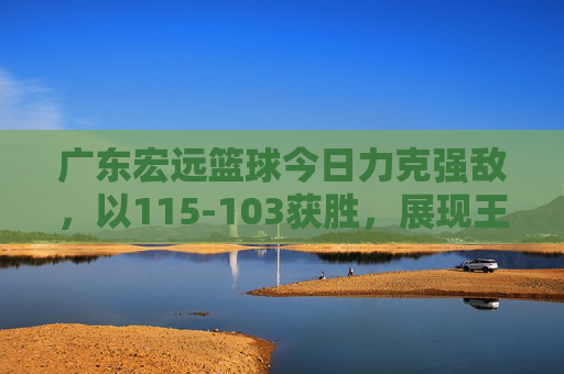 广东宏远篮球今日力克强敌,以115-103获胜,展现王者风范与团队凝聚力,广东宏远115-103力克强敌,王者风范与团队凝聚力尽显
