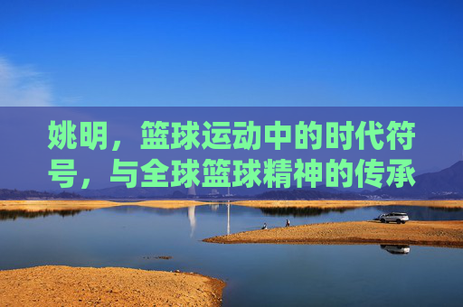 姚明，篮球运动中的时代符号，与全球篮球精神的传承者