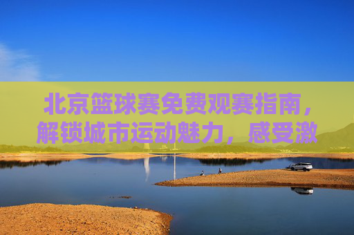 北京篮球赛免费观赛指南,解锁城市运动魅力,感受激情与活力