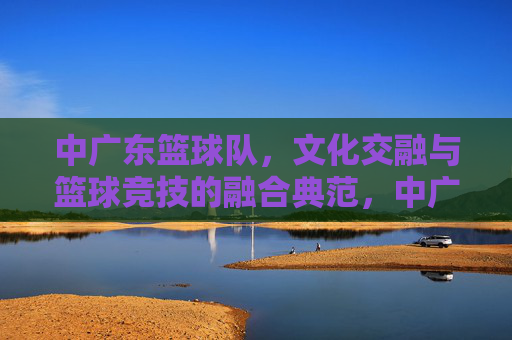 中广东篮球队，文化交融与篮球竞技的融合典范，中广东篮球队，文化交融与篮球竞技的融合典范