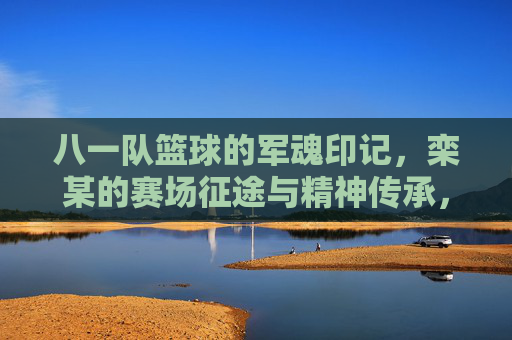 八一队篮球的军魂印记，栾某的赛场征途与精神传承，八一队篮球的军魂印记，栾某的赛场征途与精神传承