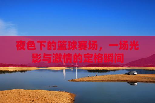 夜色下的篮球赛场，一场光影与激情的定格瞬间