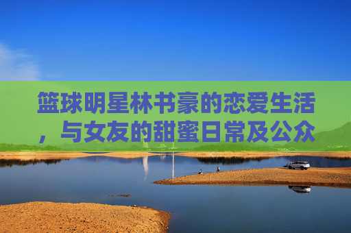 篮球明星林书豪的恋爱生活，与女友的甜蜜日常及公众视野下的甜蜜瞬间