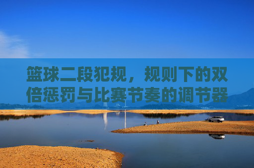 篮球二段犯规，规则下的双倍惩罚与比赛节奏的调节器