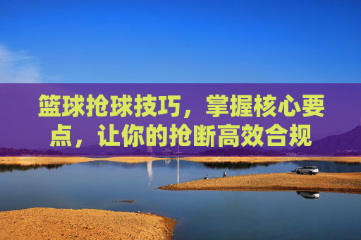 篮球抢球技巧,掌握核心要点,让你的抢断高效合规
