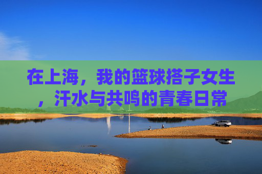 在上海，我的篮球搭子女生，汗水与共鸣的青春日常