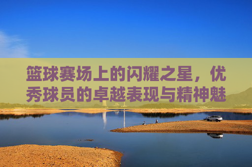 篮球赛场上的闪耀之星，优秀球员的卓越表现与精神魅力，篮球赛场上的闪耀之星，优秀球员的卓越表现与精神魅力