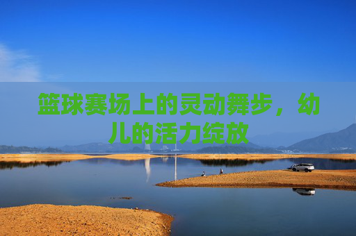 篮球赛场上的灵动舞步，幼儿的活力绽放