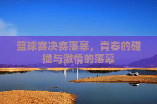 篮球赛决赛落幕，青春的碰撞与激情的落幕