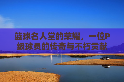 篮球名人堂的荣耀,一位P级球员的传奇与不朽贡献