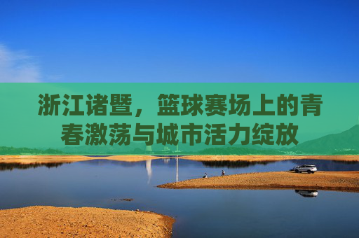 浙江诸暨，篮球赛场上的青春激荡与城市活力绽放