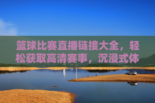 篮球比赛直播链接大全,轻松获取高清赛事,沉浸式体验精彩对决
