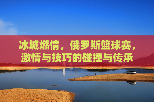 冰城燃情，俄罗斯篮球赛，激情与技巧的碰撞与传承