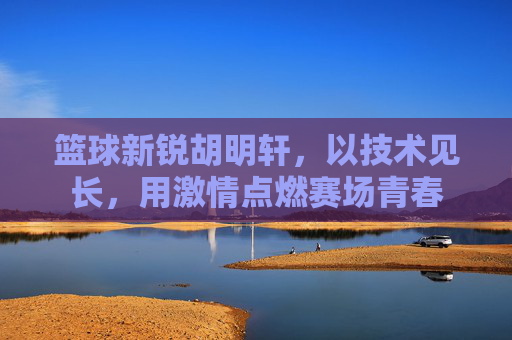 篮球新锐胡明轩,以技术见长,用激情点燃赛场青春