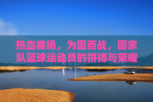 热血赛场，为国而战，国家队篮球运动员的拼搏与荣耀征程