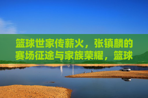 篮球世家传薪火，张镇麟的赛场征途与家族荣耀，篮球世家传薪火，张镇麟的赛场征途与家族荣耀