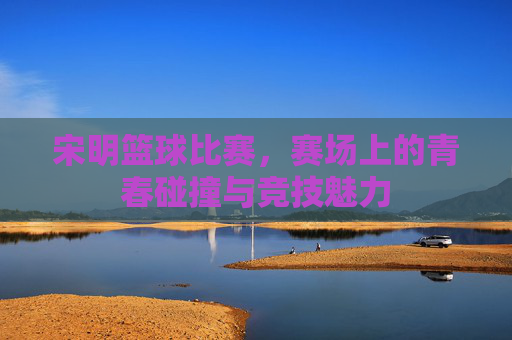 宋明篮球比赛,赛场上的青春碰撞与竞技魅力