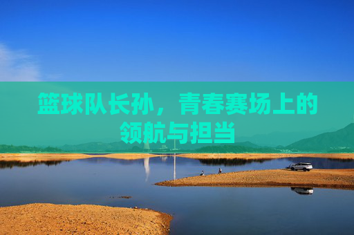 篮球队长孙，青春赛场上的领航与担当