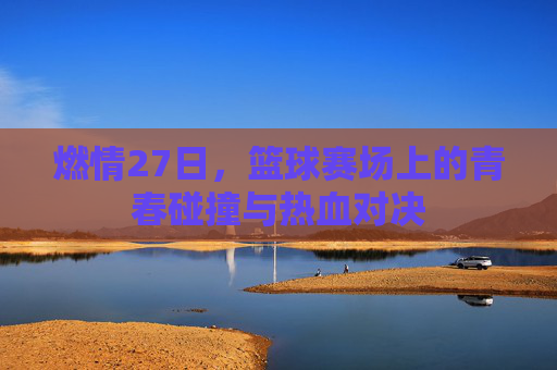 燃情27日,篮球赛场上的青春碰撞与热血对决