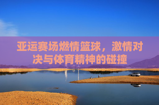 亚运赛场燃情篮球，激情对决与体育精神的碰撞