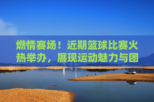 燃情赛场!近期篮球比赛火热举办,展现运动魅力与团队精神