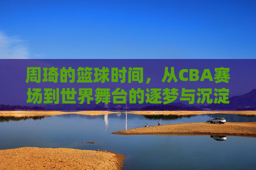 周琦的篮球时间，从CBA赛场到世界舞台的逐梦与沉淀
