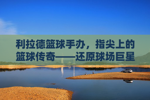 利拉德篮球手办,指尖上的篮球传奇——还原球场巨星,收藏心中的荣耀