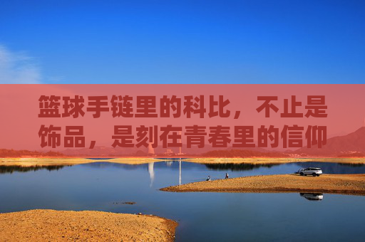 篮球手链里的科比,不止是饰品,是刻在青春里的信仰与传承