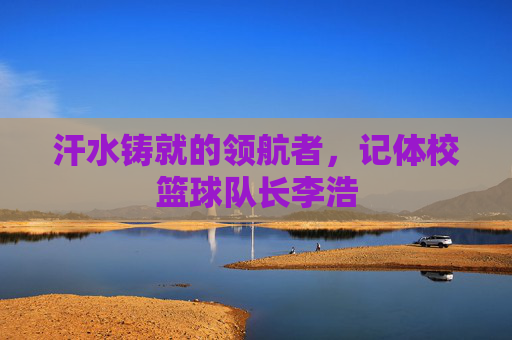 汗水铸就的领航者，记体校篮球队长李浩