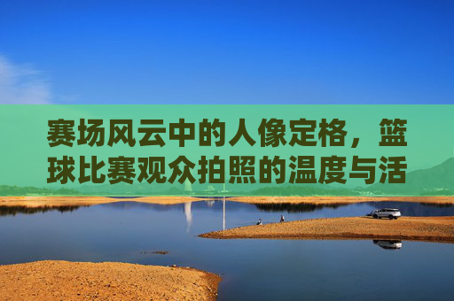 赛场风云中的人像定格,篮球比赛观众拍照的温度与活力