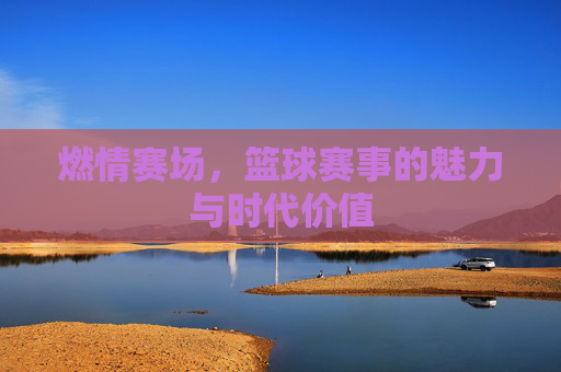 燃情赛场,篮球赛事的魅力与时代价值